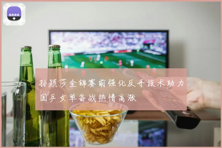 孙颖莎全锦赛前强化反手技术助力国乒女单备战热情高涨