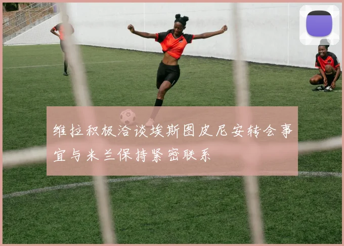 维拉积极洽谈埃斯图皮尼安转会事宜与米兰保持紧密联系