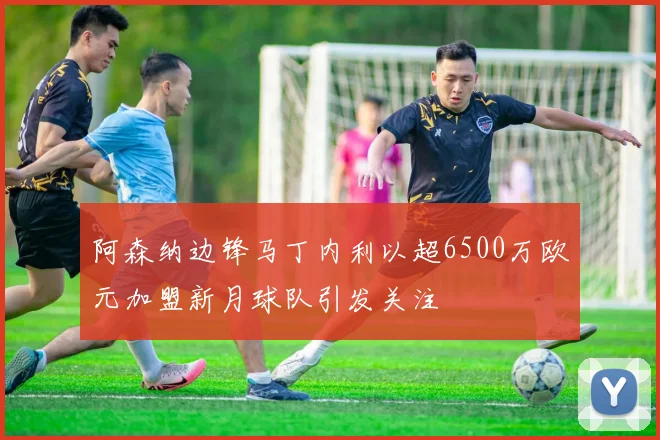 阿森纳边锋马丁内利以超6500万欧元加盟新月球队引发关注