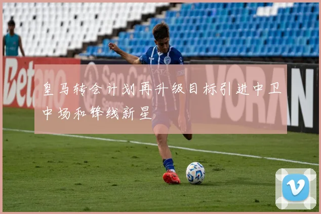皇马转会计划再升级目标引进中卫中场和锋线新星