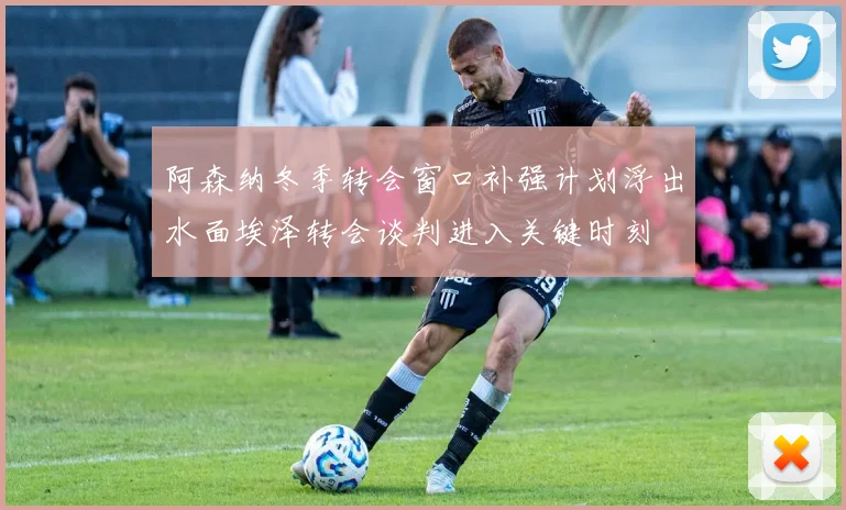 阿森纳冬季转会窗口补强计划浮出水面埃泽转会谈判进入关键时刻