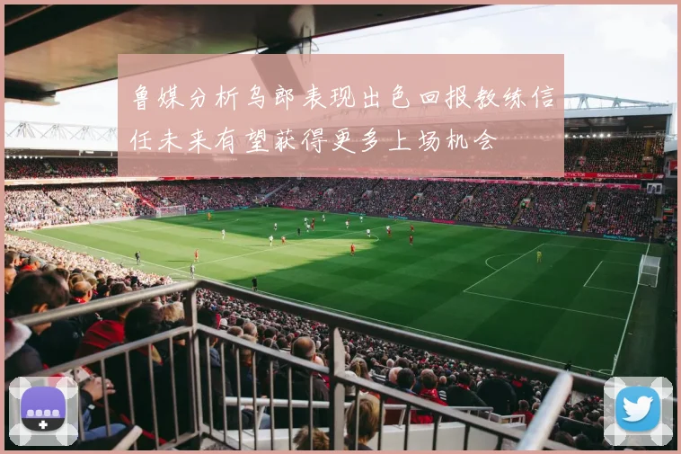 鲁媒分析乌郎表现出色回报教练信任未来有望获得更多上场机会