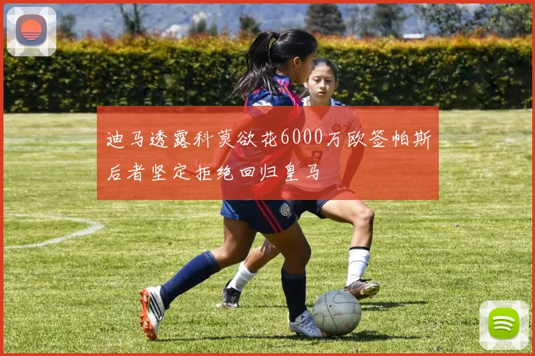 迪马透露科莫欲花6000万欧签帕斯后者坚定拒绝回归皇马