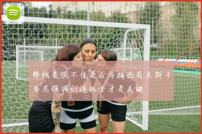 锋线表现不佳是否与梅西有关斯卡洛尼强调创造机会才是关键