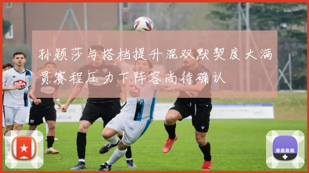 孙颖莎与搭档提升混双默契度大满贯赛程压力下阵容尚待确认