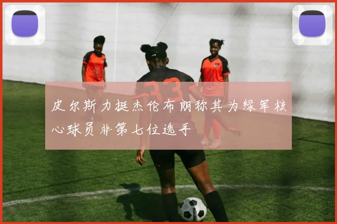 皮尔斯力挺杰伦布朗称其为绿军核心球员非第七位选手