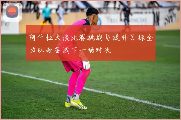 阿什拉夫谈比赛挑战与提升目标全力以赴备战下一场对决