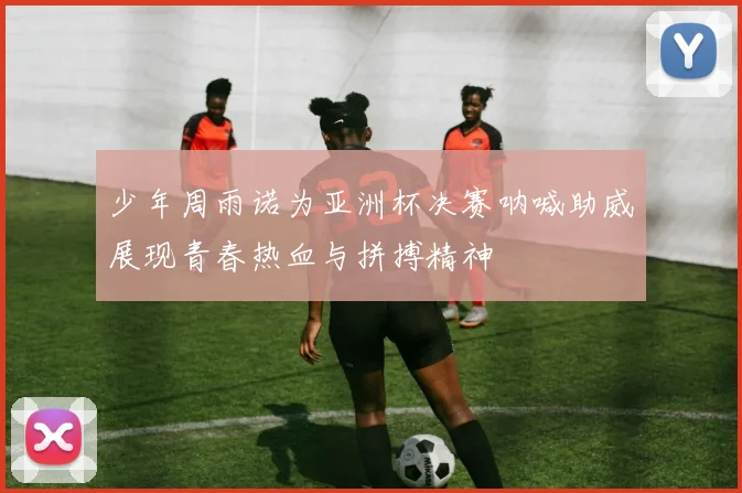 少年周雨诺为亚洲杯决赛呐喊助威展现青春热血与拼搏精神