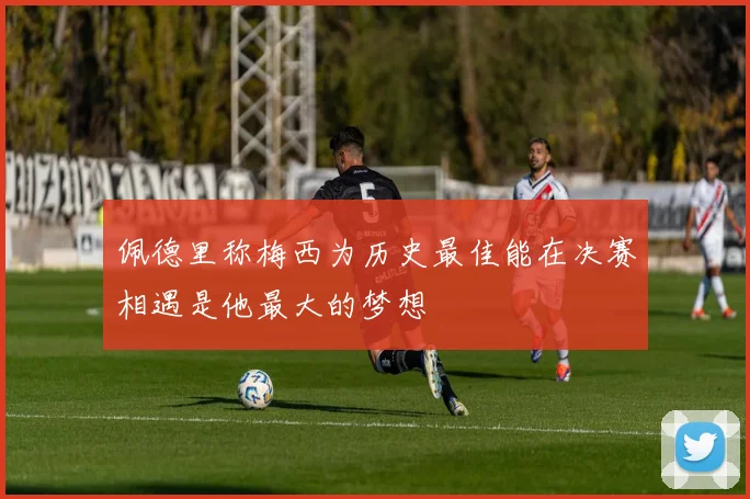 佩德里称梅西为历史最佳能在决赛相遇是他最大的梦想