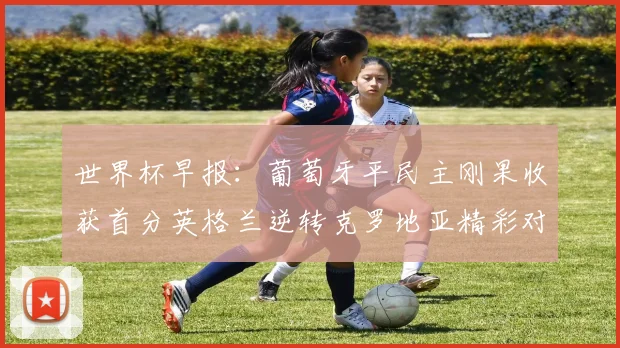 世界杯早报:葡萄牙平民主刚果收获首分英格兰逆转克罗地亚精彩对决