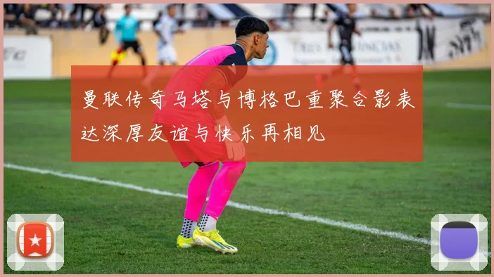 曼联传奇马塔与博格巴重聚合影表达深厚友谊与快乐再相见