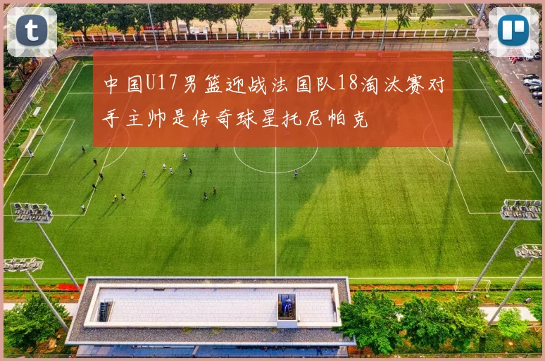 中国U17男篮迎战法国队18淘汰赛对手主帅是传奇球星托尼帕克