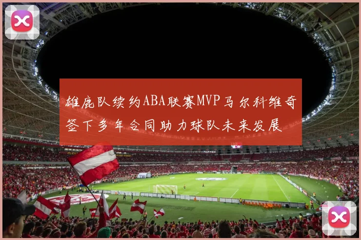 雄鹿队续约ABA联赛MVP马尔科维奇签下多年合同助力球队未来发展