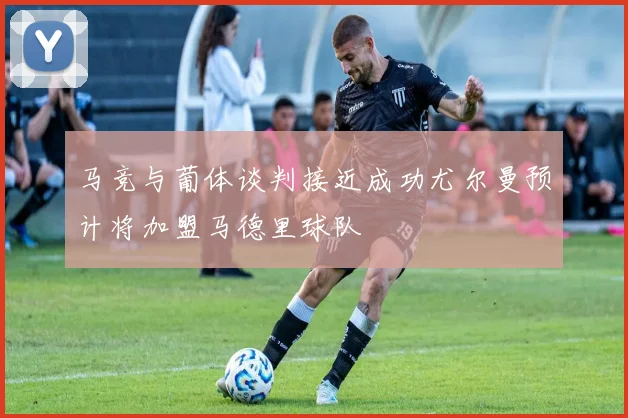 马竞与葡体谈判接近成功尤尔曼预计将加盟马德里球队