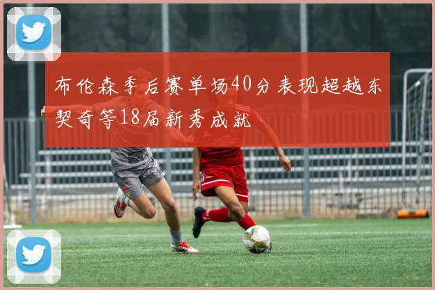 布伦森季后赛单场40分表现超越东契奇等18届新秀成就